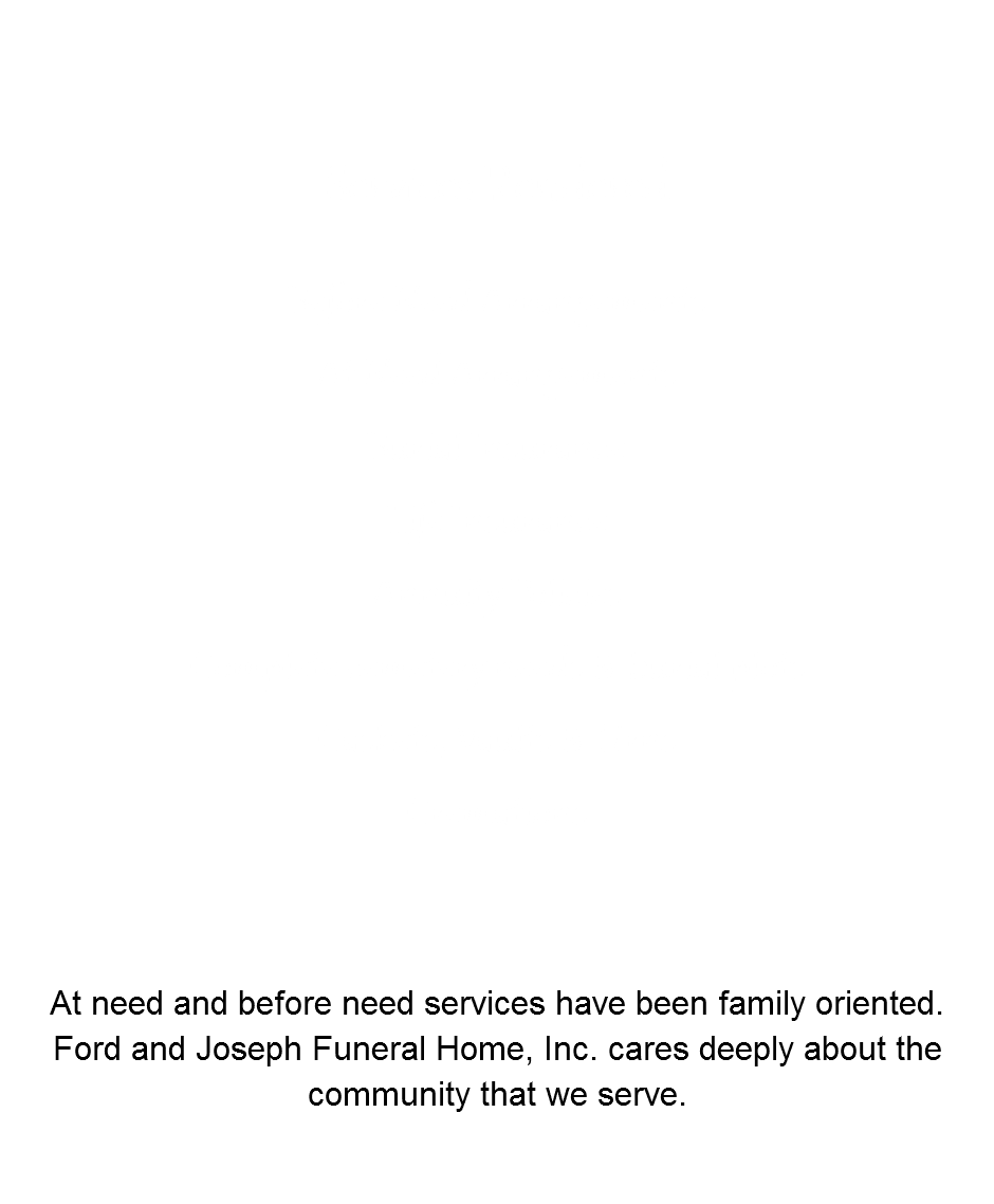  Services Rendered Before Need Arrangements At Need Arrangements Burial Insurance Life Insurance Annuity Policies Complete cemetery needs & burial plots Caskets, Vaults & Urns Cremations At need and before need services have been family oriented. Ford and Joseph Funeral Home, Inc. cares deeply about the community that we serve. 